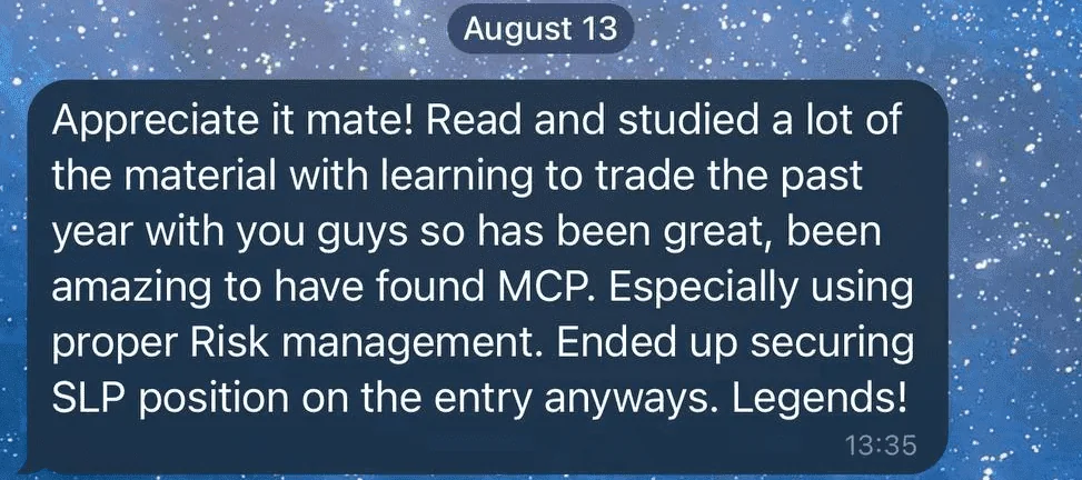 Screenshot of a member’s message, 13 August: Appreciate it mate! Read and studied a lot of the material with learning to trade the past year with you guys so has been great, been amazing to have found MCP. Especially using proper Risk management. Ended up securing SLP position on the entry anyways. Legends!