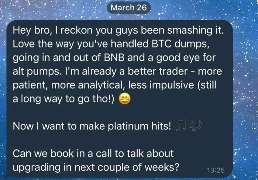 Screenshot of a member’s message, 26 March 2021: Hey bro, I reckon you guys been smashing it. Love the way you've handled BTC dumps, going in and out of BNB and a good eye for alt pumps. I'm already a better trader - more patient, more analytical, less impulsive (still a long way to go tho!) Now I want to make platinum hits! Can we book in a call to talk about upgrading in next couple of weeks?