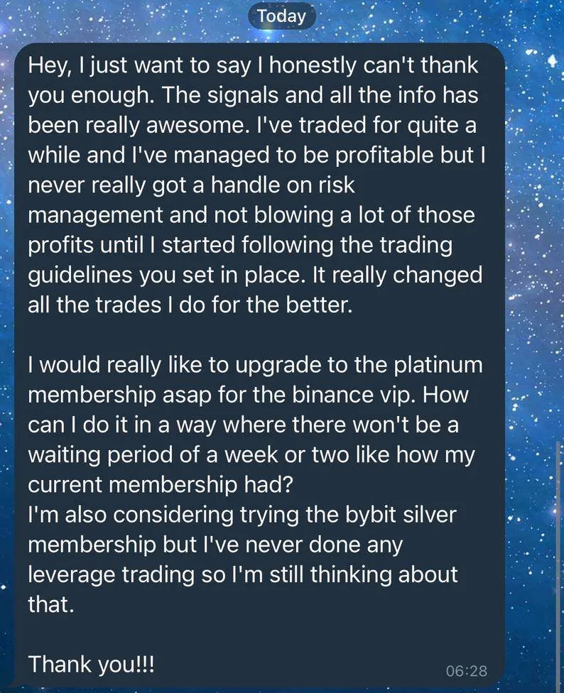 Screenshot of a member’s message, March 2021: Hey, I just want to say I honestly can't thank you enough. The signals and all the info has been really awesome. I've traded for quite a while and I've managed to be profitable but I never really got a handle on risk management and not blowing a lot of those profits until I started following the trading guidelines you set in place. It really changed all the trades I do for the better. I would really like to upgrade to the platinum membership asap for the binance vip.